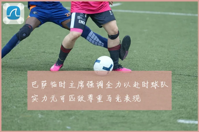 巴萨临时主席强调全力以赴时球队实力无可匹敌尊重马竞表现
