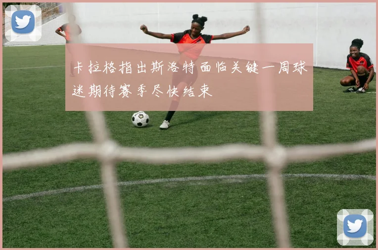 卡拉格指出斯洛特面临关键一周球迷期待赛季尽快结束