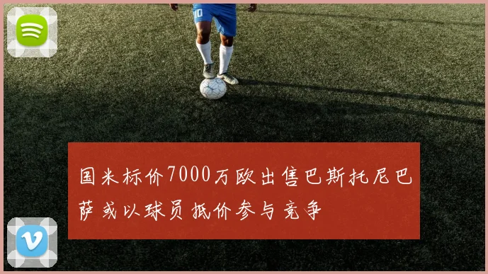 国米标价7000万欧出售巴斯托尼巴萨或以球员抵价参与竞争