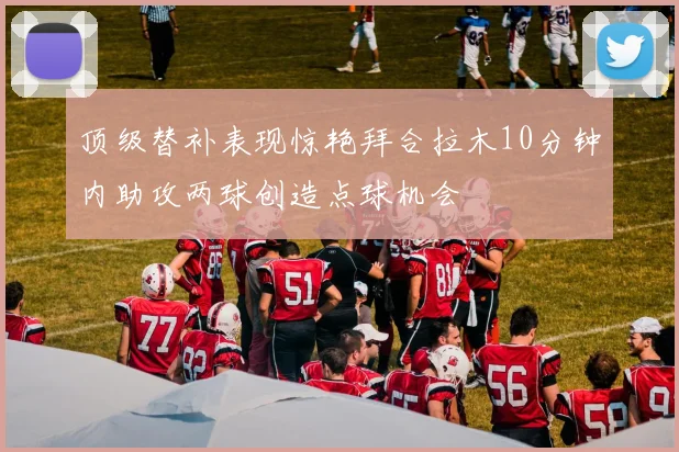 顶级替补表现惊艳拜合拉木10分钟内助攻两球创造点球机会