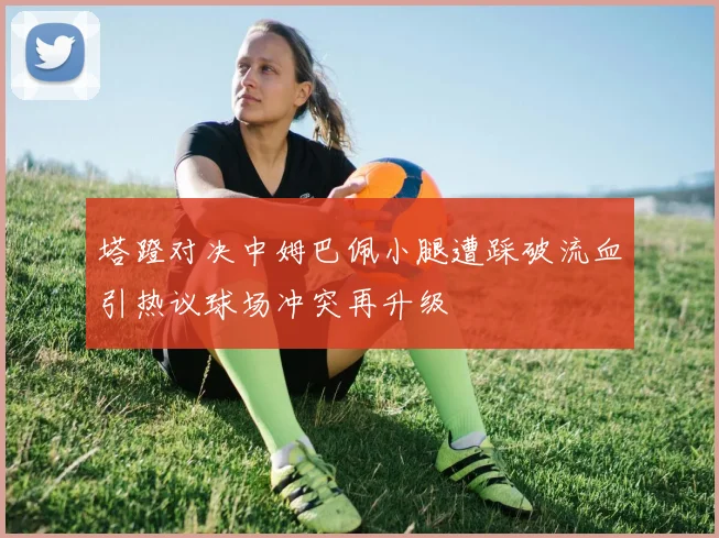 塔蹬对决中姆巴佩小腿遭踩破流血引热议球场冲突再升级