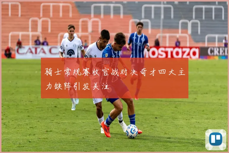 骑士常规赛收官战对决奇才四大主力缺阵引发关注