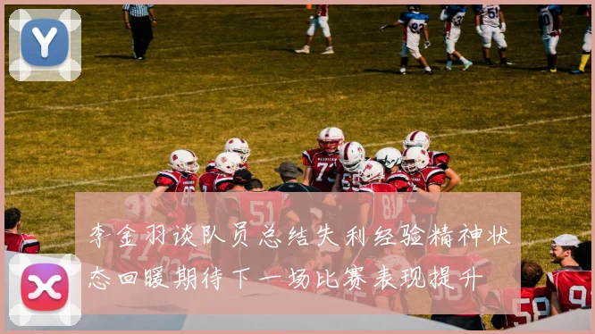 李金羽谈队员总结失利经验精神状态回暖期待下一场比赛表现提升