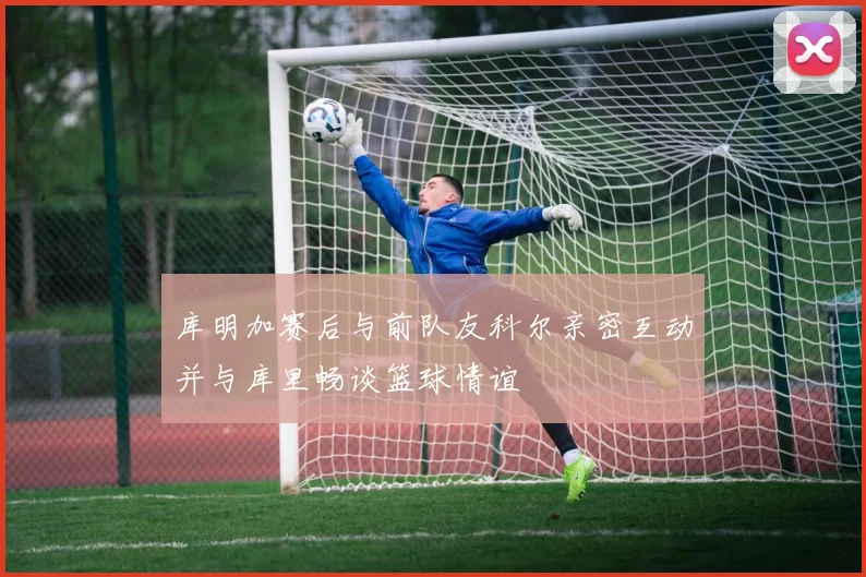 库明加赛后与前队友科尔亲密互动并与库里畅谈篮球情谊