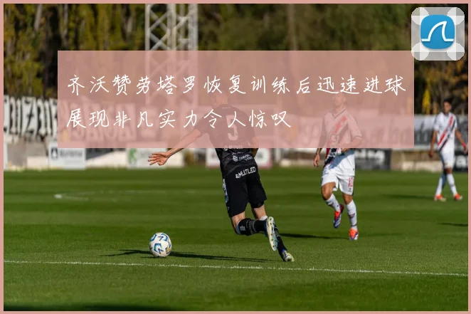 齐沃赞劳塔罗恢复训练后迅速进球展现非凡实力令人惊叹