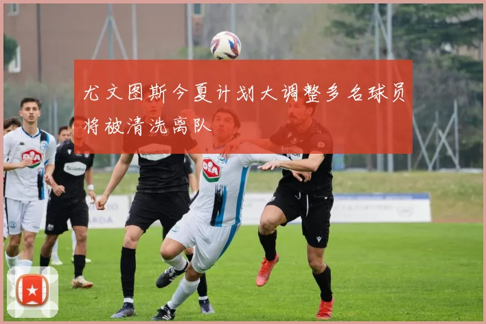 尤文图斯今夏计划大调整多名球员将被清洗离队