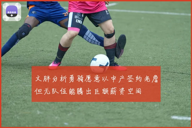 文胖分析勇骑愿意以中产签约老詹但无队伍能腾出巨额薪资空间