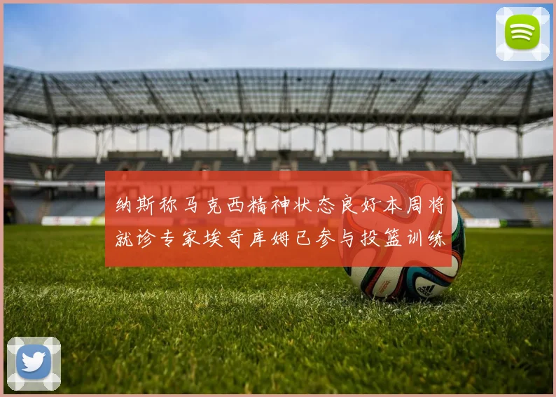 纳斯称马克西精神状态良好本周将就诊专家埃奇库姆已参与投篮训练