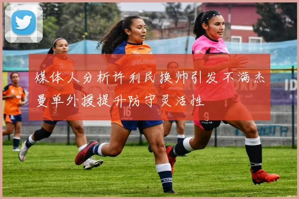媒体人分析许利民换帅引发不满杰曼单外援提升防守灵活性