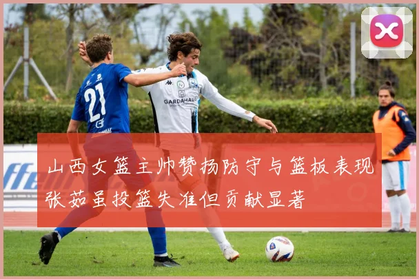 山西女篮主帅赞扬防守与篮板表现张茹虽投篮失准但贡献显著