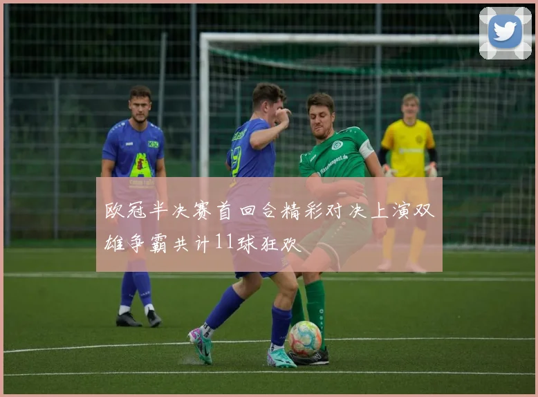 欧冠半决赛首回合精彩对决上演双雄争霸共计11球狂欢