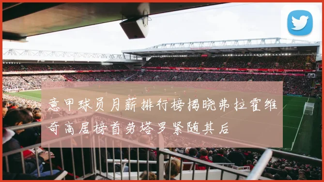 意甲球员月薪排行榜揭晓弗拉霍维奇高居榜首劳塔罗紧随其后