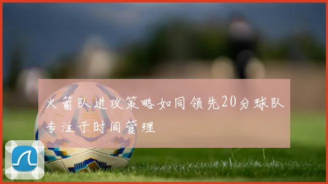 火箭队进攻策略如同领先20分球队专注于时间管理